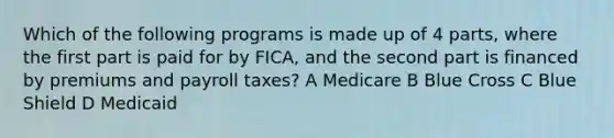 Which of the following programs is made up of 4 parts, where the first part is paid for by FICA, and the second part is financed by premiums and payroll taxes? A Medicare B Blue Cross C Blue Shield D Medicaid