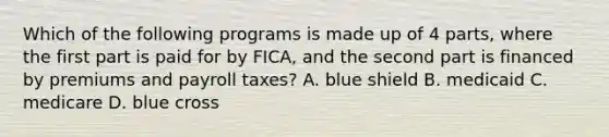 Which of the following programs is made up of 4 parts, where the first part is paid for by FICA, and the second part is financed by premiums and payroll taxes? A. blue shield B. medicaid C. medicare D. blue cross