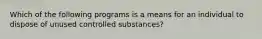 Which of the following programs is a means for an individual to dispose of unused controlled substances?