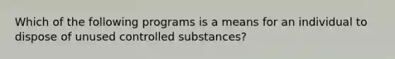 Which of the following programs is a means for an individual to dispose of unused controlled substances?