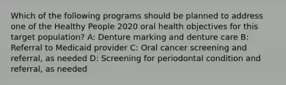 Which of the following programs should be planned to address one of the Healthy People 2020 oral health objectives for this target population? A: Denture marking and denture care B: Referral to Medicaid provider C: Oral cancer screening and referral, as needed D: Screening for periodontal condition and referral, as needed