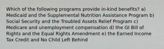 Which of the following programs provide in-kind benefits? a) Medicaid and the Supplemental Nutrition Assistance Program b) Social Security and the Troubled Assets Relief Program c) Medicare and unemployment compensation d) the GI Bill of Rights and the Equal Rights Amendment e) the Earned Income Tax Credit and No Child Left Behind