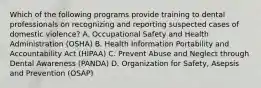 Which of the following programs provide training to dental professionals on recognizing and reporting suspected cases of domestic violence? A. Occupational Safety and Health Administration (OSHA) B. Health Information Portability and Accountability Act (HIPAA) C. Prevent Abuse and Neglect through Dental Awareness (PANDA) D. Organization for Safety, Asepsis and Prevention (OSAP)