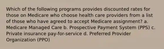 Which of the following programs provides discounted rates for those on Medicare who choose health care providers from a list of those who have agreed to accept Medicare assignment? a. Medicare Managed Care b. Prospective Payment System (PPS) c. Private insurance pay-for-service d. Preferred Provider Organization (PPO)