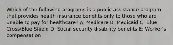 Which of the following programs is a public assistance program that provides health insurance benefits only to those who are unable to pay for healthcare? A: Medicare B: Medicaid C: Blue Cross/Blue Shield D: Social security disability benefits E: Worker's compensation