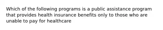 Which of the following programs is a public assistance program that provides health insurance benefits only to those who are unable to pay for healthcare