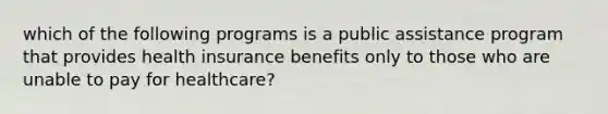 which of the following programs is a public assistance program that provides health insurance benefits only to those who are unable to pay for healthcare?