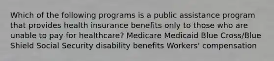 Which of the following programs is a public assistance program that provides health insurance benefits only to those who are unable to pay for healthcare? ​Medicare ​Medicaid ​Blue Cross/Blue Shield ​Social Security disability benefits ​Workers' compensation