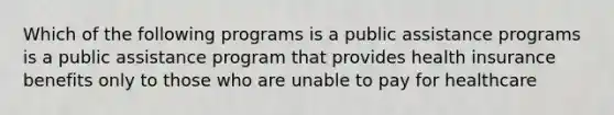 Which of the following programs is a public assistance programs is a public assistance program that provides health insurance benefits only to those who are unable to pay for healthcare