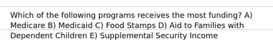 Which of the following programs receives the most funding? A) Medicare B) Medicaid C) Food Stamps D) Aid to Families with Dependent Children E) Supplemental Security Income