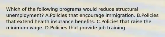 Which of the following programs would reduce structural unemployment? A.Policies that encourage immigration. B.Policies that extend health insurance benefits. C.Policies that raise the minimum wage. D.Policies that provide job training.