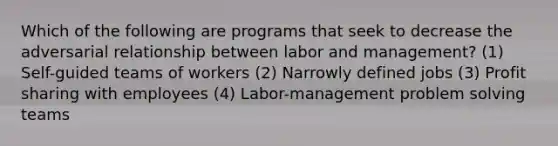 Which of the following are programs that seek to decrease the adversarial relationship between labor and management? (1) Self-guided teams of workers (2) Narrowly defined jobs (3) Profit sharing with employees (4) Labor-management problem solving teams