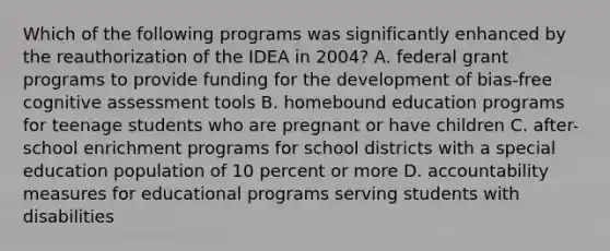 Which of the following programs was significantly enhanced by the reauthorization of the IDEA in 2004? A. federal grant programs to provide funding for the development of bias-free cognitive assessment tools B. homebound education programs for teenage students who are pregnant or have children C. after-school enrichment programs for school districts with a special education population of 10 percent or more D. accountability measures for educational programs serving students with disabilities