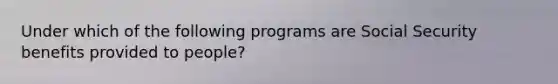 Under which of the following programs are Social Security benefits provided to people?