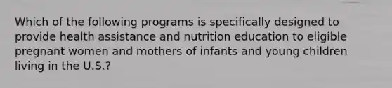 Which of the following programs is specifically designed to provide health assistance and nutrition education to eligible pregnant women and mothers of infants and young children living in the U.S.?