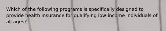 Which of the following programs is specifically designed to provide health insurance for qualifying low-income individuals of all ages?