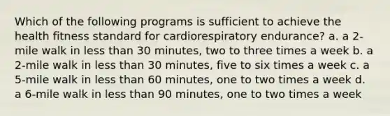 Which of the following programs is sufficient to achieve the health fitness standard for cardiorespiratory endurance? a. a 2-mile walk in less than 30 minutes, two to three times a week b. a 2-mile walk in less than 30 minutes, five to six times a week c. a 5-mile walk in less than 60 minutes, one to two times a week d. a 6-mile walk in less than 90 minutes, one to two times a week