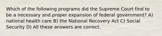 Which of the following programs did the Supreme Court find to be a necessary and proper expansion of federal government? A) national health care B) the National Recovery Act C) Social Security D) All these answers are correct.