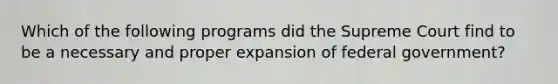 Which of the following programs did the Supreme Court find to be a necessary and proper expansion of federal government?