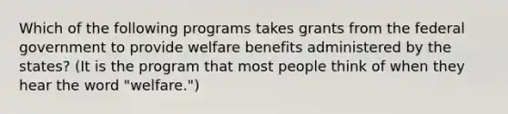 Which of the following programs takes grants from the federal government to provide welfare benefits administered by the states? (It is the program that most people think of when they hear the word "welfare.")