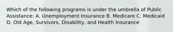 Which of the following programs is under the umbrella of Public Assistance: A. Unemployment Insurance B. Medicare C. Medicaid D. Old Age, Survivors, Disability, and Health Insurance