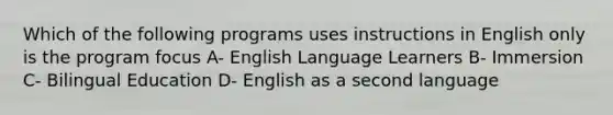 Which of the following programs uses instructions in English only is the program focus A- English Language Learners B- Immersion C- Bilingual Education D- English as a second language