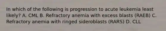 In which of the following is progression to acute leukemia least likely? A. CML B. Refractory anemia with excess blasts (RAEB) C. Refractory anemia with ringed sideroblasts (RARS) D. CLL