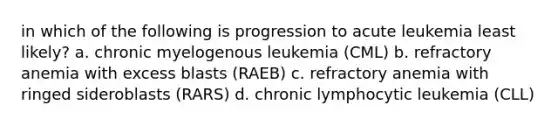 in which of the following is progression to acute leukemia least likely? a. chronic myelogenous leukemia (CML) b. refractory anemia with excess blasts (RAEB) c. refractory anemia with ringed sideroblasts (RARS) d. chronic lymphocytic leukemia (CLL)