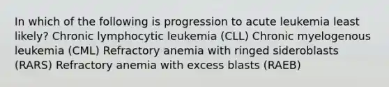 In which of the following is progression to acute leukemia least likely? Chronic lymphocytic leukemia (CLL) Chronic myelogenous leukemia (CML) Refractory anemia with ringed sideroblasts (RARS) Refractory anemia with excess blasts (RAEB)