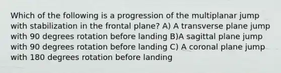 Which of the following is a progression of the multiplanar jump with stabilization in the frontal plane? A) A transverse plane jump with 90 degrees rotation before landing B)A sagittal plane jump with 90 degrees rotation before landing C) A coronal plane jump with 180 degrees rotation before landing