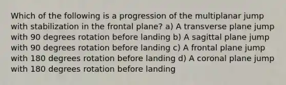 Which of the following is a progression of the multiplanar jump with stabilization in the frontal plane? a) A transverse plane jump with 90 degrees rotation before landing b) A sagittal plane jump with 90 degrees rotation before landing c) A frontal plane jump with 180 degrees rotation before landing d) A coronal plane jump with 180 degrees rotation before landing