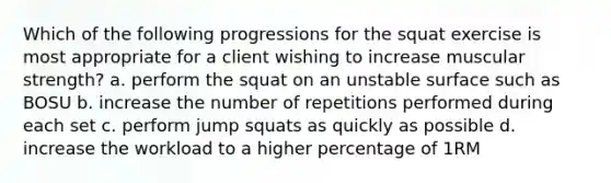 Which of the following progressions for the squat exercise is most appropriate for a client wishing to increase muscular strength? a. perform the squat on an unstable surface such as BOSU b. increase the number of repetitions performed during each set c. perform jump squats as quickly as possible d. increase the workload to a higher percentage of 1RM