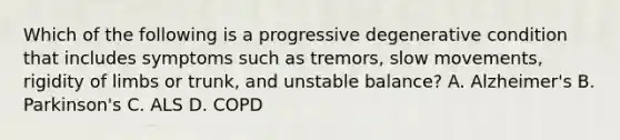 Which of the following is a progressive degenerative condition that includes symptoms such as tremors, slow movements, rigidity of limbs or trunk, and unstable balance? A. Alzheimer's B. Parkinson's C. ALS D. COPD