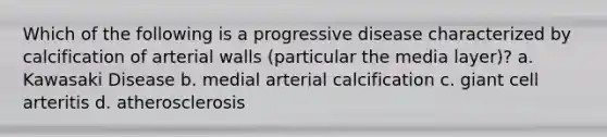 Which of the following is a progressive disease characterized by calcification of arterial walls (particular the media layer)? a. Kawasaki Disease b. medial arterial calcification c. giant cell arteritis d. atherosclerosis