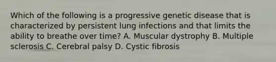 Which of the following is a progressive genetic disease that is characterized by persistent lung infections and that limits the ability to breathe over time? A. Muscular dystrophy B. Multiple sclerosis C. Cerebral palsy D. Cystic fibrosis