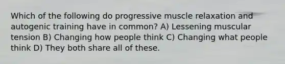 Which of the following do progressive muscle relaxation and autogenic training have in common?​ A) ​Lessening muscular tension B) ​Changing how people think C) ​Changing what people think D) ​They both share all of these.