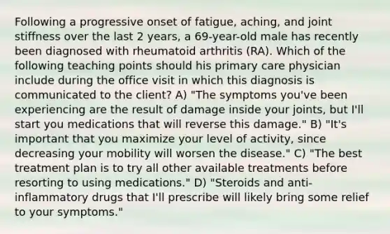 Following a progressive onset of fatigue, aching, and joint stiffness over the last 2 years, a 69-year-old male has recently been diagnosed with rheumatoid arthritis (RA). Which of the following teaching points should his primary care physician include during the office visit in which this diagnosis is communicated to the client? A) "The symptoms you've been experiencing are the result of damage inside your joints, but I'll start you medications that will reverse this damage." B) "It's important that you maximize your level of activity, since decreasing your mobility will worsen the disease." C) "The best treatment plan is to try all other available treatments before resorting to using medications." D) "Steroids and anti-inflammatory drugs that I'll prescribe will likely bring some relief to your symptoms."