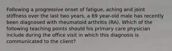 Following a progressive onset of fatigue, aching and joint stiffness over the last two years, a 69 year-old male has recently been diagnosed with rheumatoid arthritis (RA). Which of the following teaching points should his primary care physician include during the office visit in which this diagnosis is communicated to the client?