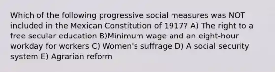 Which of the following progressive social measures was NOT included in the Mexican Constitution of 1917? A) The right to a free secular education B)Minimum wage and an eight-hour workday for workers C) Women's suffrage D) A social security system E) Agrarian reform