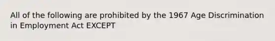 All of the following are prohibited by the 1967 Age Discrimination in Employment Act EXCEPT