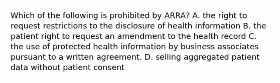 Which of the following is prohibited by ARRA? A. the right to request restrictions to the disclosure of health information B. the patient right to request an amendment to the health record C. the use of protected health information by business associates pursuant to a written agreement. D. selling aggregated patient data without patient consent