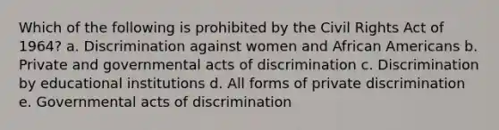 Which of the following is prohibited by the Civil Rights Act of 1964? a. Discrimination against women and African Americans b. Private and governmental acts of discrimination c. Discrimination by educational institutions d. All forms of private discrimination e. Governmental acts of discrimination