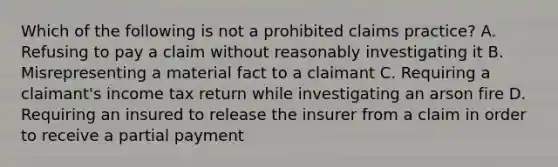 Which of the following is not a prohibited claims practice? A. Refusing to pay a claim without reasonably investigating it B. Misrepresenting a material fact to a claimant C. Requiring a claimant's income tax return while investigating an arson fire D. Requiring an insured to release the insurer from a claim in order to receive a partial payment