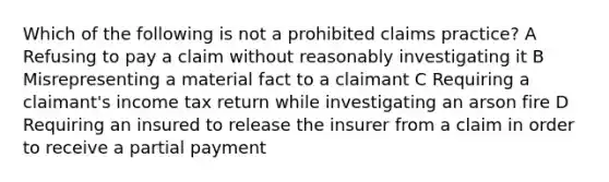 Which of the following is not a prohibited claims practice? A Refusing to pay a claim without reasonably investigating it B Misrepresenting a material fact to a claimant C Requiring a claimant's income tax return while investigating an arson fire D Requiring an insured to release the insurer from a claim in order to receive a partial payment