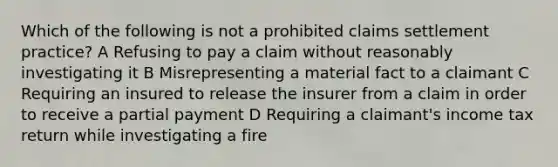 Which of the following is not a prohibited claims settlement practice? A Refusing to pay a claim without reasonably investigating it B Misrepresenting a material fact to a claimant C Requiring an insured to release the insurer from a claim in order to receive a partial payment D Requiring a claimant's income tax return while investigating a fire