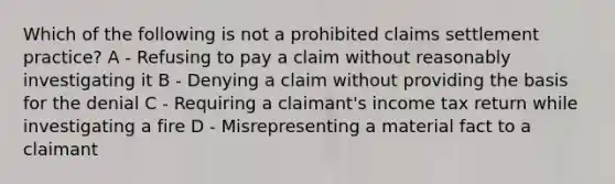 Which of the following is not a prohibited claims settlement practice? A - Refusing to pay a claim without reasonably investigating it B - Denying a claim without providing the basis for the denial C - Requiring a claimant's income tax return while investigating a fire D - Misrepresenting a material fact to a claimant