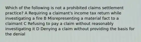 Which of the following is not a prohibited claims settlement practice? A Requiring a claimant's income tax return while investigating a fire B Misrepresenting a material fact to a claimant C Refusing to pay a claim without reasonably investigating it D Denying a claim without providing the basis for the denial