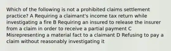 Which of the following is not a prohibited claims settlement practice? A Requiring a claimant's income tax return while investigating a fire B Requiring an insured to release the insurer from a claim in order to receive a partial payment C Misrepresenting a material fact to a claimant D Refusing to pay a claim without reasonably investigating it