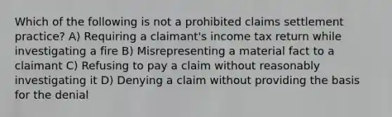 Which of the following is not a prohibited claims settlement practice? A) Requiring a claimant's income tax return while investigating a fire B) Misrepresenting a material fact to a claimant C) Refusing to pay a claim without reasonably investigating it D) Denying a claim without providing the basis for the denial