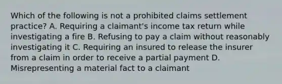 Which of the following is not a prohibited claims settlement practice? A. Requiring a claimant's income tax return while investigating a fire B. Refusing to pay a claim without reasonably investigating it C. Requiring an insured to release the insurer from a claim in order to receive a partial payment D. Misrepresenting a material fact to a claimant